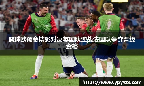 篮球欧预赛精彩对决英国队迎战法国队争夺晋级资格